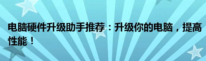 电脑硬件升级助手推荐：升级你的电脑，提高性能！