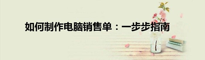 如何制作电脑销售单：一步步指南