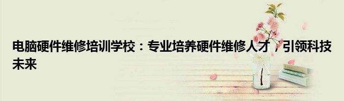 电脑硬件维修培训学校：专业培养硬件维修人才，引领科技未来