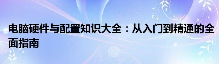 电脑硬件与配置知识大全：从入门到精通的全面指南