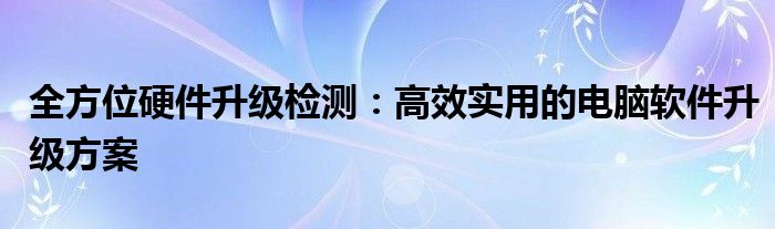 全方位硬件升级检测：高效实用的电脑软件升级方案