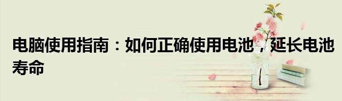 电脑使用指南：如何正确使用电池，延长电池寿命