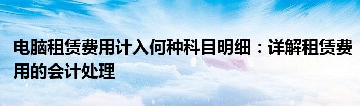 电脑租赁费用计入何种科目明细：详解租赁费用的会计处理