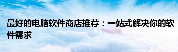 最好的电脑软件商店推荐：一站式解决你的软件需求