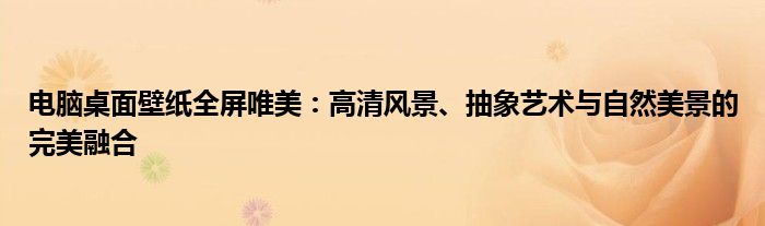 电脑桌面壁纸全屏唯美：高清风景、抽象艺术与自然美景的完美融合