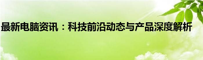 最新电脑资讯：科技前沿动态与产品深度解析