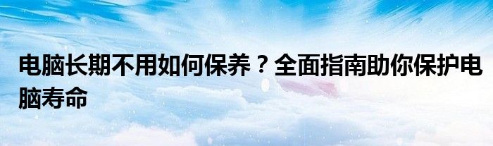 电脑长期不用如何保养？全面指南助你保护电脑寿命