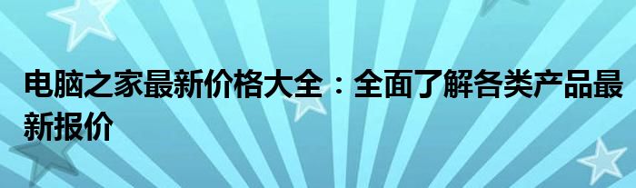 电脑之家最新价格大全：全面了解各类产品最新报价