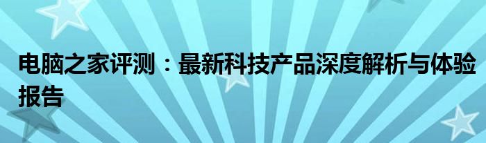 电脑之家评测：最新科技产品深度解析与体验报告