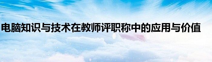 电脑知识与技术在教师评职称中的应用与价值