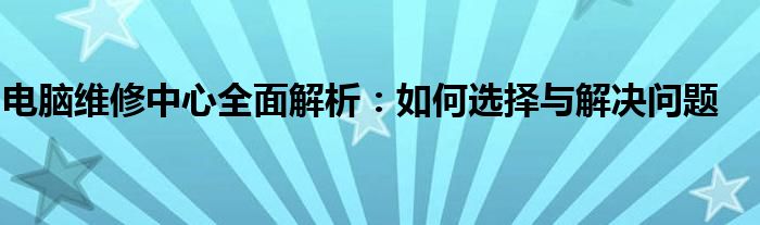 电脑维修中心全面解析：如何选择与解决问题