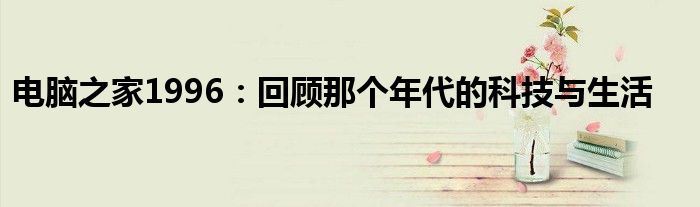 电脑之家1996：回顾那个年代的科技与生活