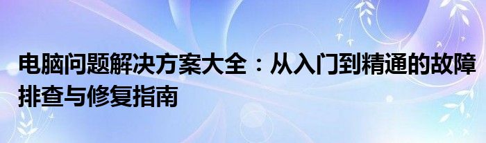 电脑问题解决方案大全：从入门到精通的故障排查与修复指南