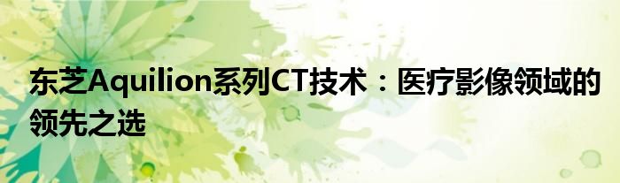 东芝Aquilion系列CT技术：医疗影像领域的领先之选