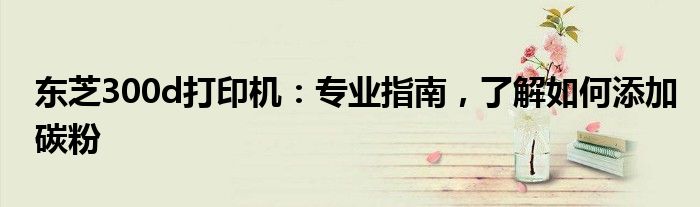 东芝300d打印机：专业指南，了解如何添加碳粉