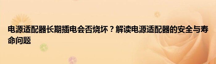 电源适配器长期插电会否烧坏？解读电源适配器的安全与寿命问题