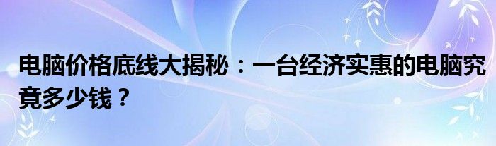 电脑价格底线大揭秘：一台经济实惠的电脑究竟多少钱？