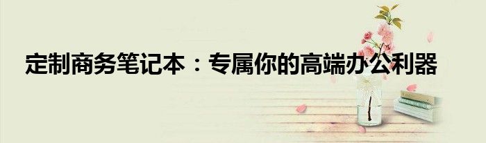 定制商务笔记本：专属你的高端办公利器