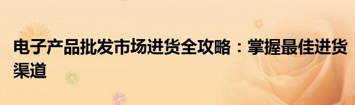 电子产品批发市场进货全攻略：掌握最佳进货渠道