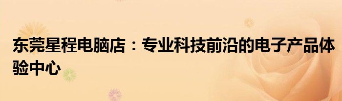 东莞星程电脑店：专业科技前沿的电子产品体验中心
