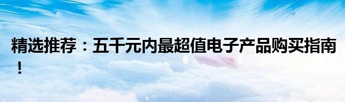 精选推荐：五千元内最超值电子产品购买指南！