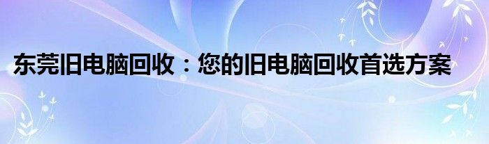 东莞旧电脑回收：您的旧电脑回收首选方案