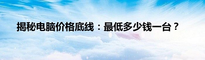 揭秘电脑价格底线：最低多少钱一台？