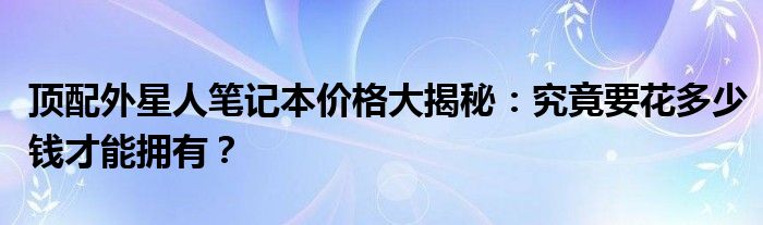 顶配外星人笔记本价格大揭秘：究竟要花多少钱才能拥有？