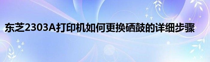 东芝2303A打印机如何更换硒鼓的详细步骤