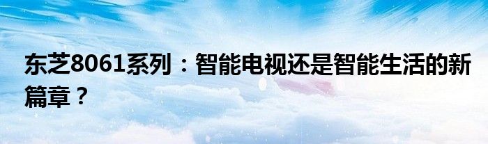 东芝8061系列：智能电视还是智能生活的新篇章？