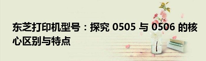 东芝打印机型号：探究 0505 与 0506 的核心区别与特点