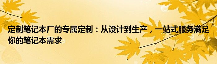 定制笔记本厂的专属定制：从设计到生产，一站式服务满足你的笔记本需求