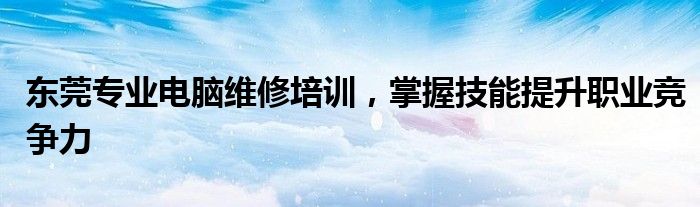 东莞专业电脑维修培训，掌握技能提升职业竞争力