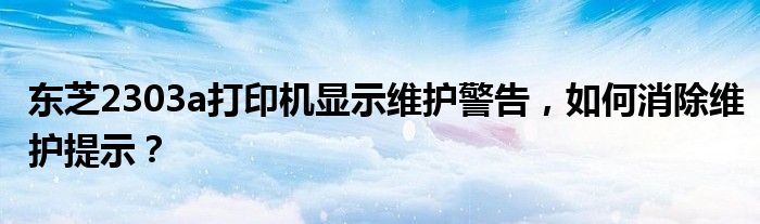 东芝2303a打印机显示维护警告，如何消除维护提示？