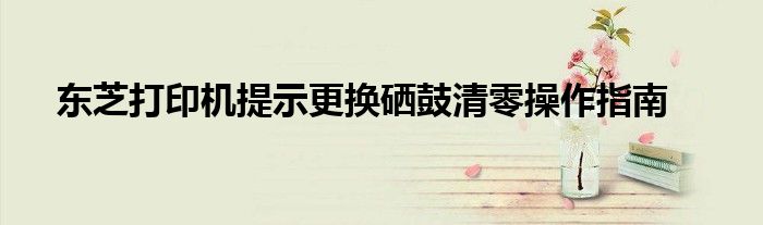 东芝打印机提示更换硒鼓清零操作指南