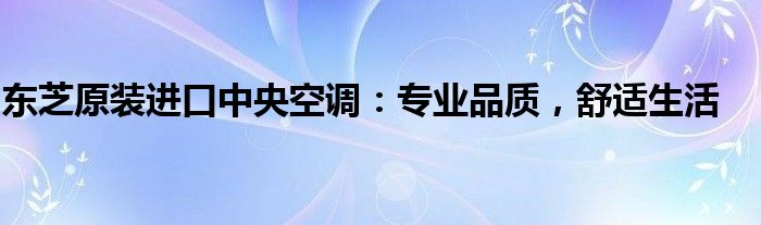 东芝原装进口中央空调：专业品质，舒适生活