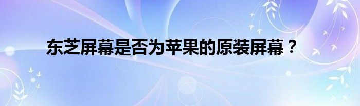 东芝屏幕是否为苹果的原装屏幕？