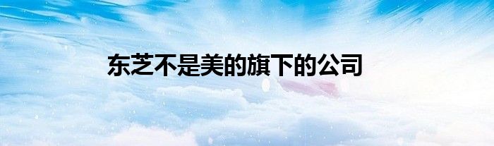 东芝不是美的旗下的公司