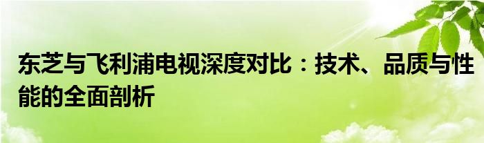 东芝与飞利浦电视深度对比：技术、品质与性能的全面剖析