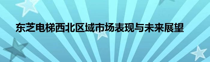 东芝电梯西北区域市场表现与未来展望