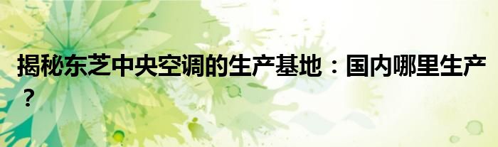 揭秘东芝中央空调的生产基地：国内哪里生产？