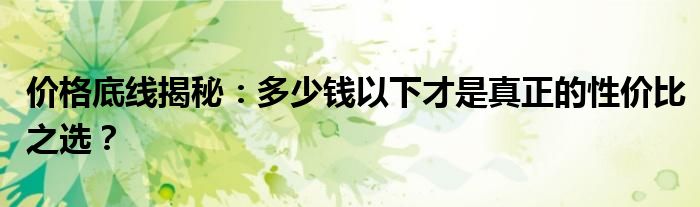 价格底线揭秘：多少钱以下才是真正的性价比之选？
