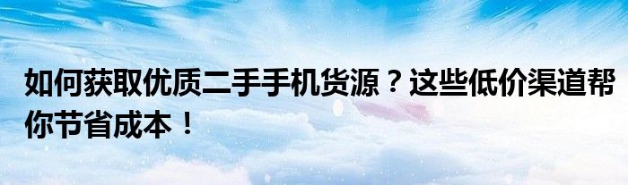 如何获取优质二手手机货源？这些低价渠道帮你节省成本！