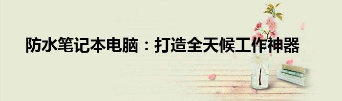 防水笔记本电脑：打造全天候工作神器