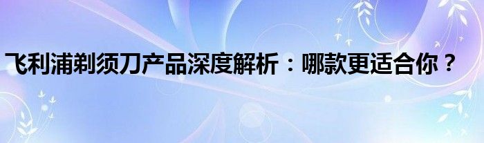 飞利浦剃须刀产品深度解析：哪款更适合你？