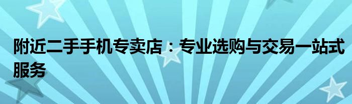 附近二手手机专卖店：专业选购与交易一站式服务