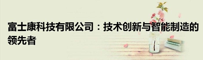 富士康科技有限公司：技术创新与智能制造的领先者