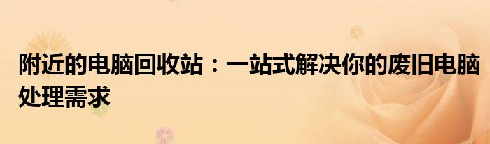附近的电脑回收站：一站式解决你的废旧电脑处理需求