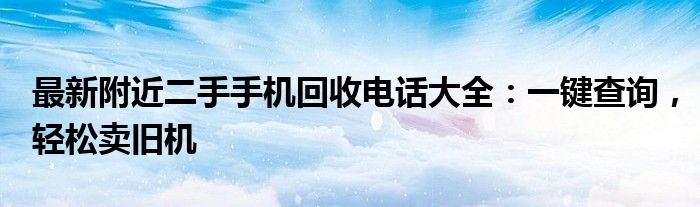 最新附近二手手机回收电话大全：一键查询，轻松卖旧机