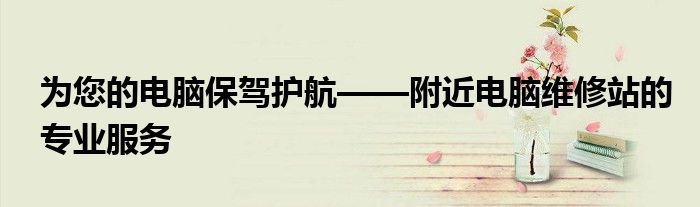 为您的电脑保驾护航——附近电脑维修站的专业服务